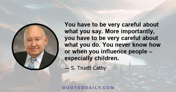 You have to be very careful about what you say. More importantly, you have to be very careful about what you do. You never know how or when you influence people – especially children.