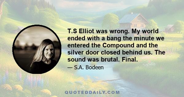 T.S Elliot was wrong. My world ended with a bang the minute we entered the Compound and the silver door closed behind us. The sound was brutal. Final.