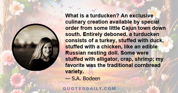 What is a turducken? An exclusive culinary creation available by special order from some little Cajun town down south. Entirely deboned, a turducken consists of a turkey, stuffed with duck, stuffed with a chicken, like