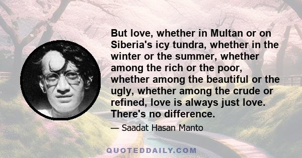 But love, whether in Multan or on Siberia's icy tundra, whether in the winter or the summer, whether among the rich or the poor, whether among the beautiful or the ugly, whether among the crude or refined, love is