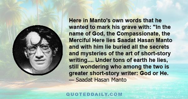 Here in Manto's own words that he wanted to mark his grave with: In the name of God, the Compassionate, the Merciful Here lies Saadat Hasan Manto and with him lie buried all the secrets and mysteries of the art of