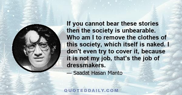 If you cannot bear these stories then the society is unbearable. Who am I to remove the clothes of this society, which itself is naked. I don't even try to cover it, because it is not my job, that's the job of