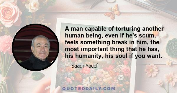 A man capable of torturing another human being, even if he's scum, feels something break in him, the most important thing that he has, his humanity, his soul if you want.