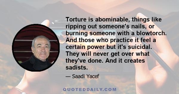 Torture is abominable, things like ripping out someone's nails, or burning someone with a blowtorch. And those who practice it feel a certain power but it's suicidal. They will never get over what they've done. And it