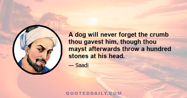 A dog will never forget the crumb thou gavest him, though thou mayst afterwards throw a hundred stones at his head.