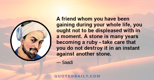 A friend whom you have been gaining during your whole life, you ought not to be displeased with in a moment. A stone is many years becoming a ruby - take care that you do not destroy it in an instant against another