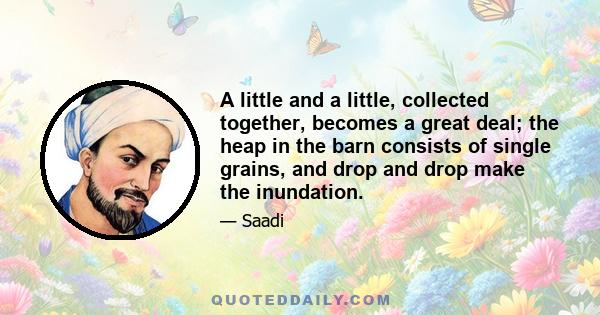 A little and a little, collected together, becomes a great deal; the heap in the barn consists of single grains, and drop and drop make the inundation.