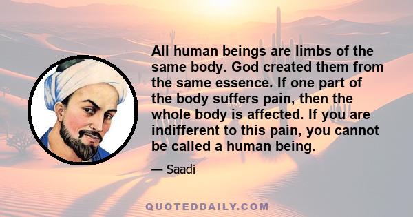 All human beings are limbs of the same body. God created them from the same essence. If one part of the body suffers pain, then the whole body is affected. If you are indifferent to this pain, you cannot be called a