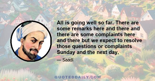 All is going well so far. There are some remarks here and there and there are some complaints here and there but we expect to resolve those questions or complaints Sunday and the next day.