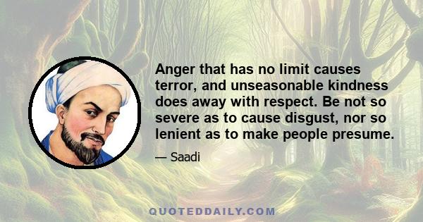 Anger that has no limit causes terror, and unseasonable kindness does away with respect. Be not so severe as to cause disgust, nor so lenient as to make people presume.