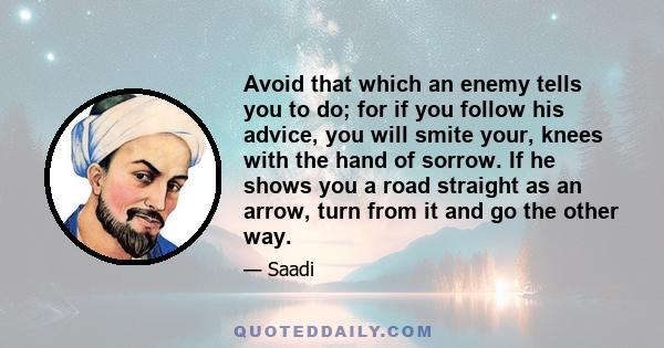 Avoid that which an enemy tells you to do; for if you follow his advice, you will smite your, knees with the hand of sorrow. If he shows you a road straight as an arrow, turn from it and go the other way.