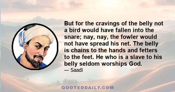 But for the cravings of the belly not a bird would have fallen into the snare; nay, nay, the fowler would not have spread his net. The belly is chains to the hands and fetters to the feet. He who is a slave to his belly 