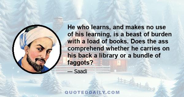 He, who learns and makes no use of his learning, is a beast of burden, with a load of books.