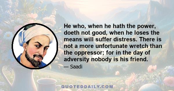 He who, when he hath the power, doeth not good, when he loses the means will suffer distress. There is not a more unfortunate wretch than the oppressor; for in the day of adversity nobody is his friend.