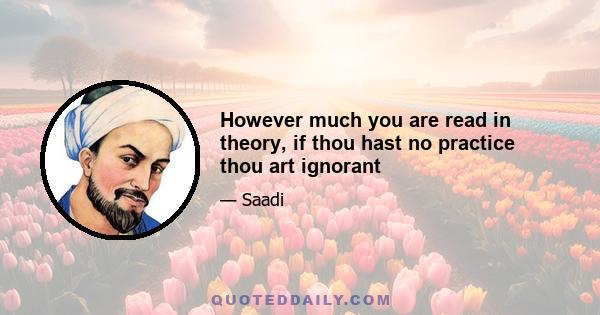 However much you are read in theory, if thou hast no practice thou art ignorant