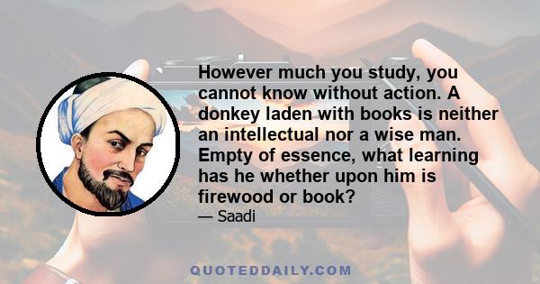 However much you study, you cannot know without action. A donkey laden with books is neither an intellectual nor a wise man. Empty of essence, what learning has he whether upon him is firewood or book?