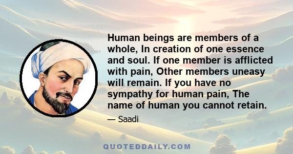 Human beings are members of a whole, In creation of one essence and soul. If one member is afflicted with pain, Other members uneasy will remain. If you have no sympathy for human pain, The name of human you cannot