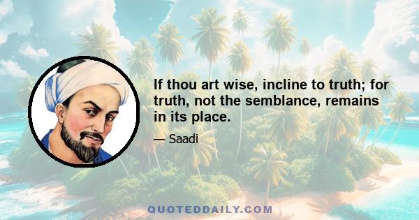 If thou art wise, incline to truth; for truth, not the semblance, remains in its place.