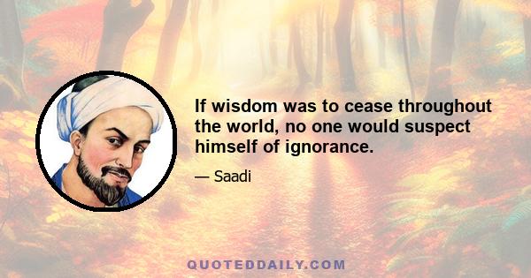 If wisdom was to cease throughout the world, no one would suspect himself of ignorance.