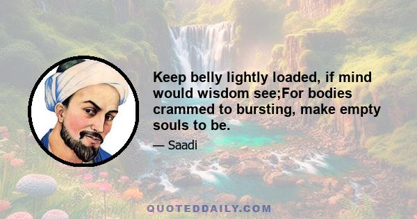 Keep belly lightly loaded, if mind would wisdom see;For bodies crammed to bursting, make empty souls to be.