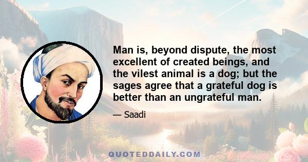 Man is, beyond dispute, the most excellent of created beings, and the vilest animal is a dog; but the sages agree that a grateful dog is better than an ungrateful man.