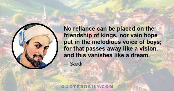 No reliance can be placed on the friendship of kings, nor vain hope put in the melodious voice of boys; for that passes away like a vision, and this vanishes like a dream.