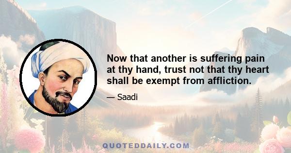 Now that another is suffering pain at thy hand, trust not that thy heart shall be exempt from affliction.