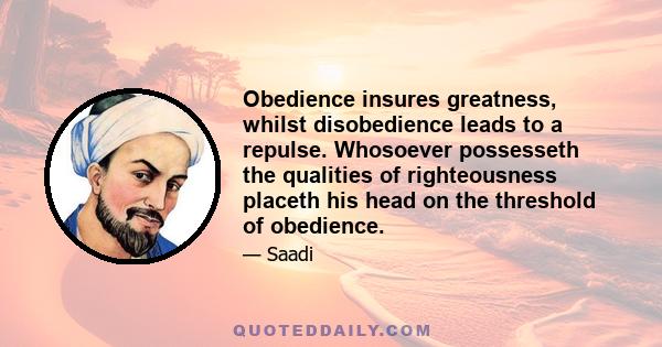 Obedience insures greatness, whilst disobedience leads to a repulse. Whosoever possesseth the qualities of righteousness placeth his head on the threshold of obedience.