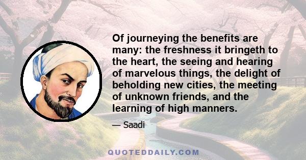 Of journeying the benefits are many: the freshness it bringeth to the heart, the seeing and hearing of marvelous things, the delight of beholding new cities, the meeting of unknown friends, and the learning of high