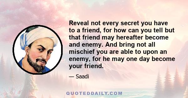 Reveal not every secret you have to a friend, for how can you tell but that friend may hereafter become and enemy. And bring not all mischief you are able to upon an enemy, for he may one day become your friend.