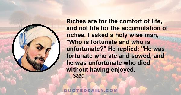 Riches are for the comfort of life, and not life for the accumulation of riches. I asked a holy wise man, Who is fortunate and who is unfortunate? He replied: He was fortunate who ate and sowed, and he was unfortunate