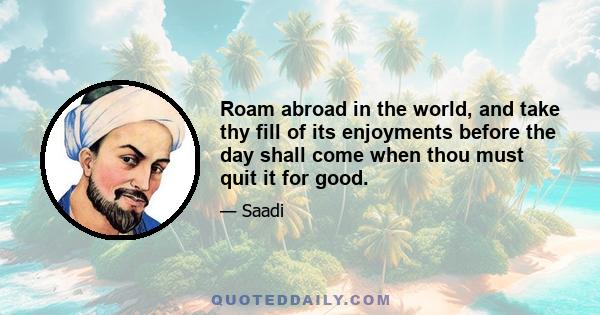 Roam abroad in the world, and take thy fill of its enjoyments before the day shall come when thou must quit it for good.