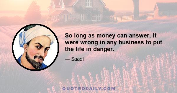 So long as money can answer, it were wrong in any business to put the life in danger.