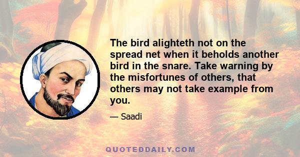 The bird alighteth not on the spread net when it beholds another bird in the snare. Take warning by the misfortunes of others, that others may not take example from you.