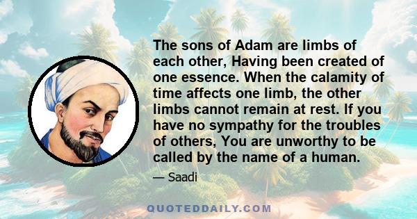 The sons of Adam are limbs of each other, Having been created of one essence. When the calamity of time affects one limb, the other limbs cannot remain at rest. If you have no sympathy for the troubles of others, You