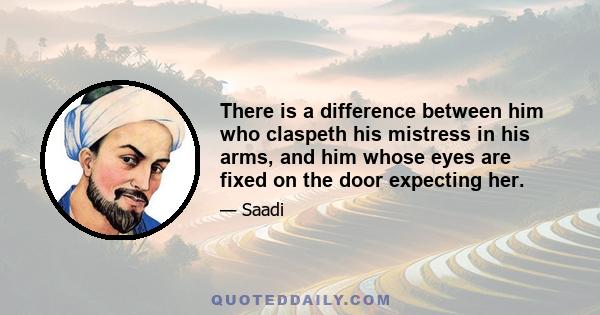 There is a difference between him who claspeth his mistress in his arms, and him whose eyes are fixed on the door expecting her.