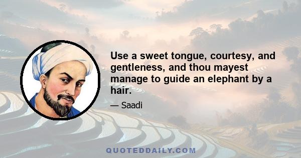 Use a sweet tongue, courtesy, and gentleness, and thou mayest manage to guide an elephant by a hair.