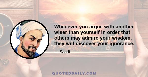 Whenever you argue with another wiser than yourself in order that others may admire your wisdom, they will discover your ignorance.