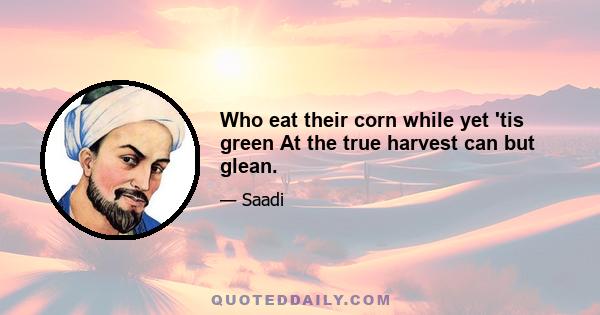 Who eat their corn while yet 'tis green At the true harvest can but glean.