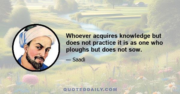 Whoever acquires knowledge but does not practice it is as one who ploughs but does not sow.