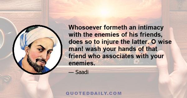 Whosoever formeth an intimacy with the enemies of his friends, does so to injure the latter. O wise man! wash your hands of that friend who associates with your enemies.