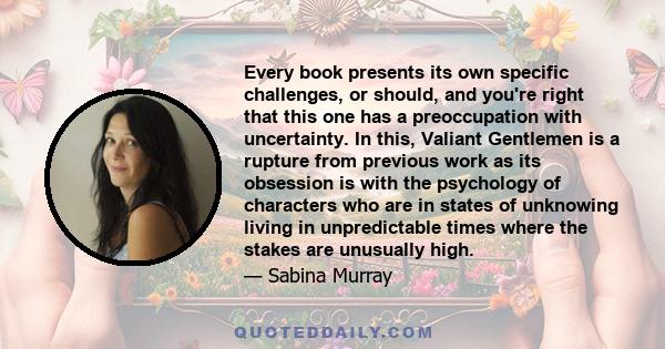 Every book presents its own specific challenges, or should, and you're right that this one has a preoccupation with uncertainty. In this, Valiant Gentlemen is a rupture from previous work as its obsession is with the