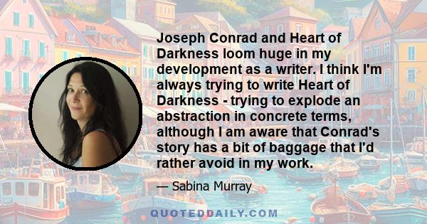 Joseph Conrad and Heart of Darkness loom huge in my development as a writer. I think I'm always trying to write Heart of Darkness - trying to explode an abstraction in concrete terms, although I am aware that Conrad's