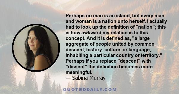 Perhaps no man is an island, but every man and woman is a nation unto herself. I actually had to look up the definition of nation; this is how awkward my relation is to this concept. And it is defined as, a large