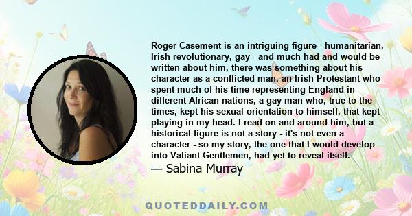 Roger Casement is an intriguing figure - humanitarian, Irish revolutionary, gay - and much had and would be written about him, there was something about his character as a conflicted man, an Irish Protestant who spent