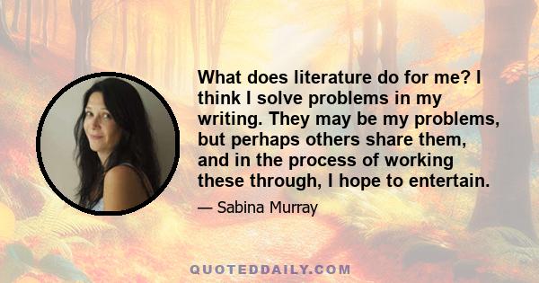 What does literature do for me? I think I solve problems in my writing. They may be my problems, but perhaps others share them, and in the process of working these through, I hope to entertain.