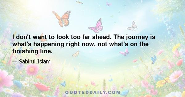 I don't want to look too far ahead. The journey is what's happening right now, not what's on the finishing line.