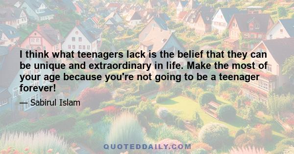 I think what teenagers lack is the belief that they can be unique and extraordinary in life. Make the most of your age because you're not going to be a teenager forever!