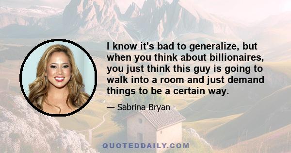 I know it's bad to generalize, but when you think about billionaires, you just think this guy is going to walk into a room and just demand things to be a certain way.