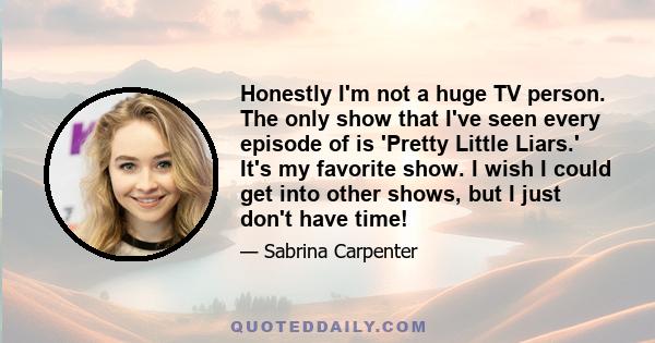 Honestly I'm not a huge TV person. The only show that I've seen every episode of is 'Pretty Little Liars.' It's my favorite show. I wish I could get into other shows, but I just don't have time!